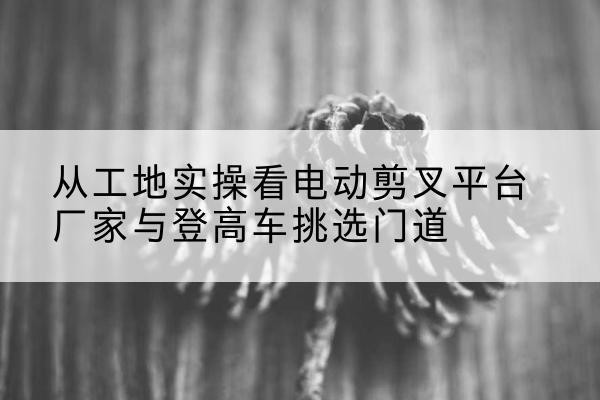 灵山电动剪叉升降平台厂家-从工地实操看电动剪叉平台厂家与登高车挑选门道
