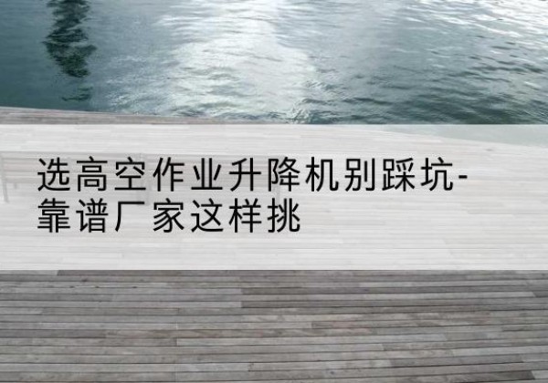 灵山剪叉式升降机厂家-选高空作业升降机别踩坑-靠谱厂家这样挑