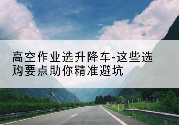 灵山升降车厂家-高空作业选升降车-这些选购要点助你*避坑