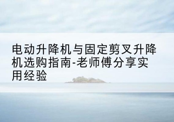 灵山电动升降机怎么选-电动升降机与固定剪叉升降机选购指南-老师傅分享实用经验