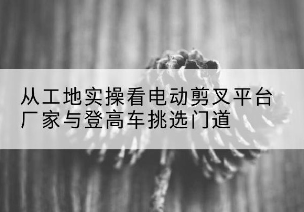 灵山电动剪叉升降平台厂家-从工地实操看电动剪叉平台厂家与登高车挑选门道