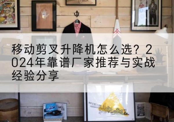 灵山升降平台厂家推荐-移动剪叉升降机怎么选？2024年靠谱厂家推荐与实战经验分享